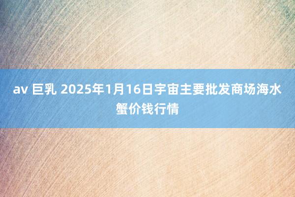 av 巨乳 2025年1月16日宇宙主要批发商场海水蟹价钱行情