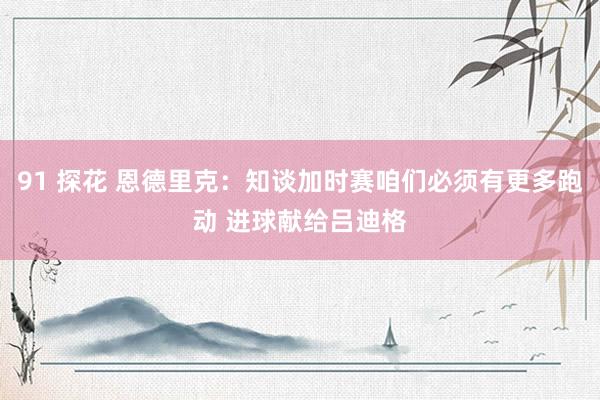 91 探花 恩德里克：知谈加时赛咱们必须有更多跑动 进球献给吕迪格