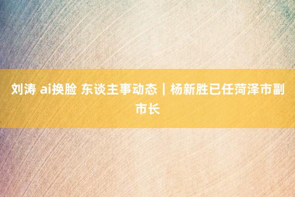 刘涛 ai换脸 东谈主事动态｜杨新胜已任菏泽市副市长