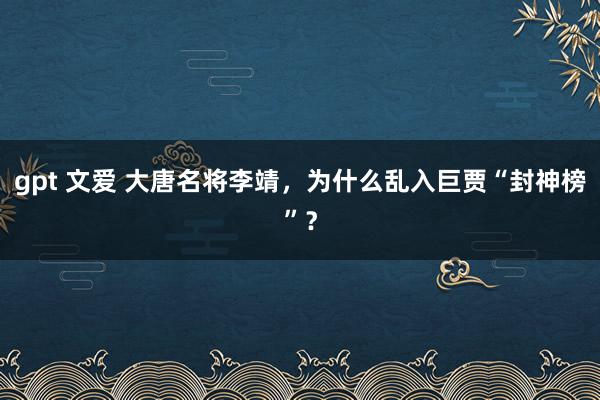 gpt 文爱 大唐名将李靖，为什么乱入巨贾“封神榜”？